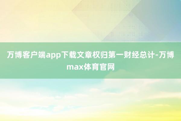 万博客户端app下载文章权归第一财经总计-万博max体育官网