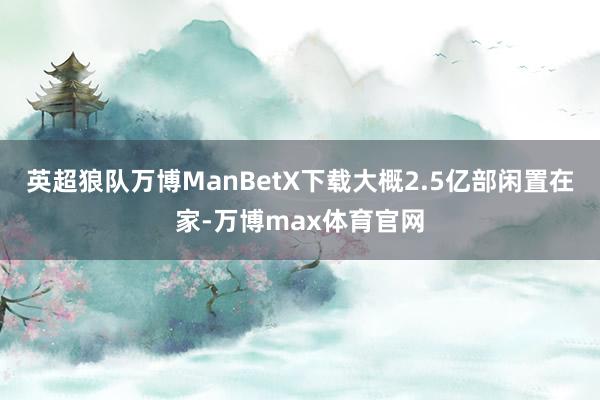 英超狼队万博ManBetX下载大概2.5亿部闲置在家-万博max体育官网