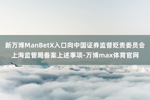 新万博ManBetX入口向中国证券监督贬责委员会上海监管局备案上述事项-万博max体育官网