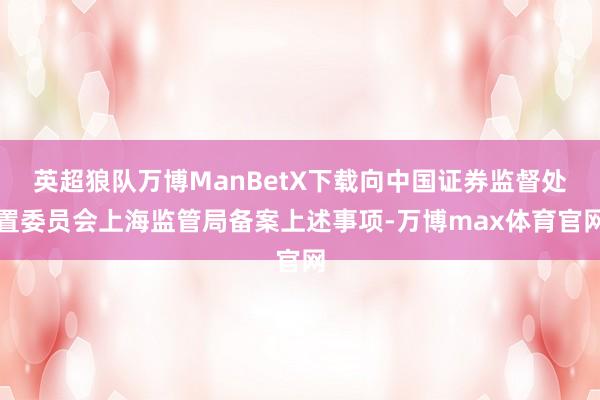 英超狼队万博ManBetX下载向中国证券监督处置委员会上海监管局备案上述事项-万博max体育官网