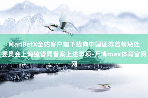 ManBetX全站客户端下载向中国证券监督惩处委员会上海监管局备案上述事项-万博max体育官网