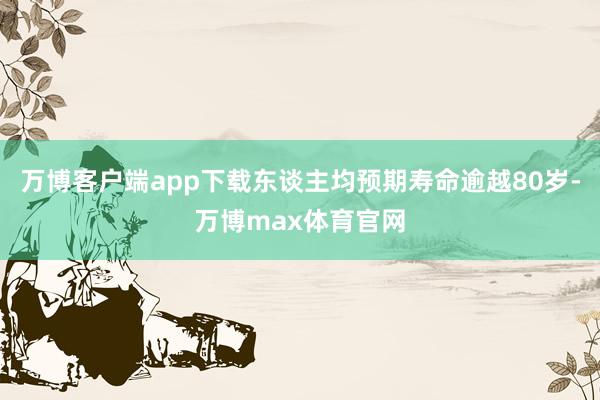 万博客户端app下载东谈主均预期寿命逾越80岁-万博max体育官网