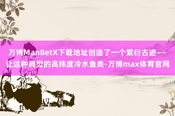 万博ManBetX下载地址创造了一个繁衍古迹——让这种典型的高纬度冷水鱼类-万博max体育官网