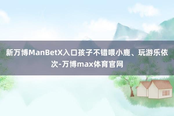 新万博ManBetX入口孩子不错喂小鹿、玩游乐依次-万博max体育官网