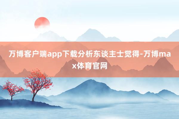 万博客户端app下载 分析东谈主士觉得-万博max体育官网