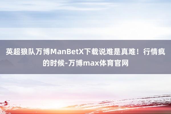 英超狼队万博ManBetX下载说难是真难!行情疯的时候-万博max体育官网
