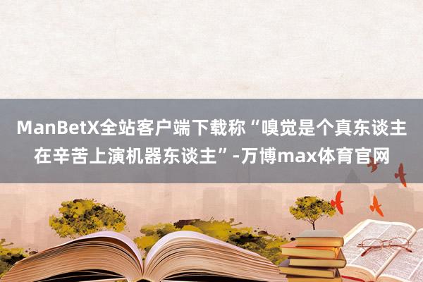 ManBetX全站客户端下载称“嗅觉是个真东谈主在辛苦上演机器东谈主”-万博max体育官网