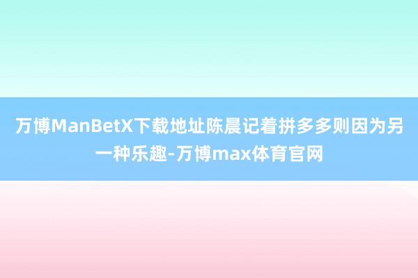 万博ManBetX下载地址陈晨记着拼多多则因为另一种乐趣-万博max体育官网