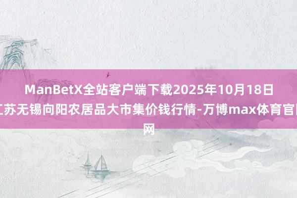 ManBetX全站客户端下载2025年10月18日江苏无锡向阳农居品大市集价钱行情-万博max体育官网