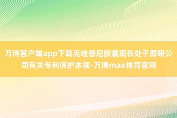 万博客户端app下载克唑替尼胶囊现在处于原研公司有关专利保护本领-万博max体育官网