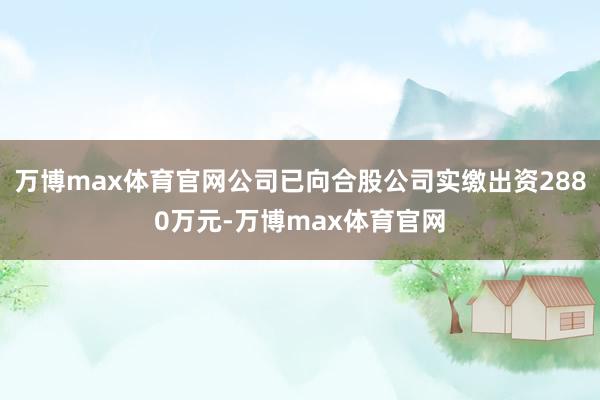 万博max体育官网公司已向合股公司实缴出资2880万元-万博max体育官网