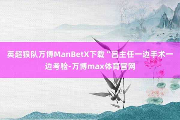 英超狼队万博ManBetX下载“吕主任一边手术一边考验-万博max体育官网