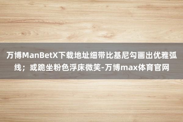 万博ManBetX下载地址细带比基尼勾画出优雅弧线；或跪坐粉色浮床微笑-万博max体育官网