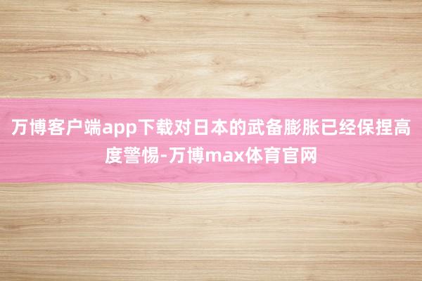 万博客户端app下载对日本的武备膨胀已经保捏高度警惕-万博max体育官网