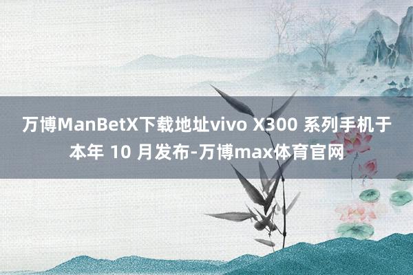万博ManBetX下载地址vivo X300 系列手机于本年 10 月发布-万博max体育官网