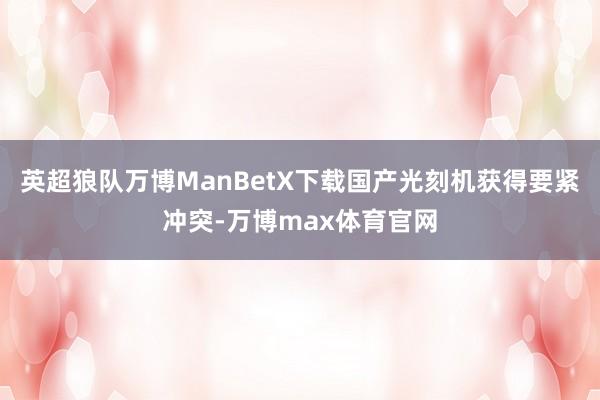 英超狼队万博ManBetX下载国产光刻机获得要紧冲突-万博max体育官网