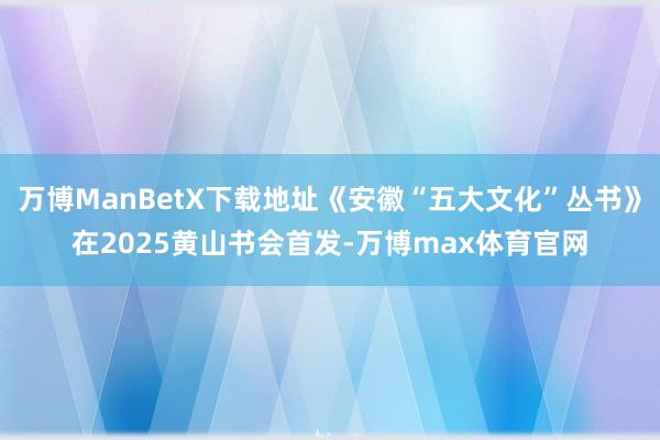 万博ManBetX下载地址《安徽“五大文化”丛书》在2025黄山书会首发-万博max体育官网