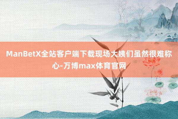 ManBetX全站客户端下载现场大姨们虽然很难称心-万博max体育官网