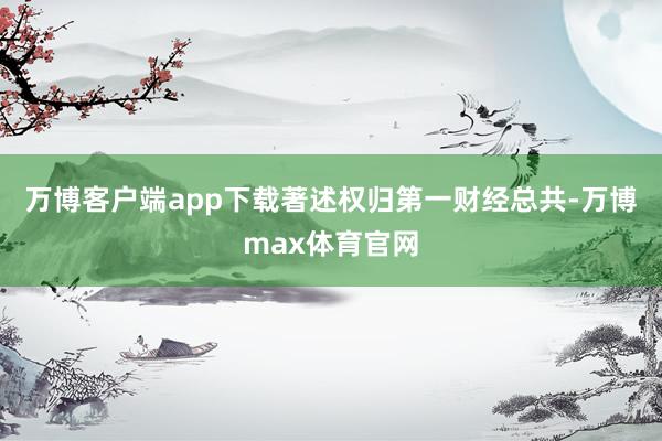 万博客户端app下载著述权归第一财经总共-万博max体育官网
