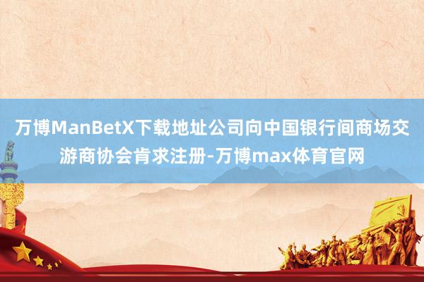万博ManBetX下载地址公司向中国银行间商场交游商协会肯求注册-万博max体育官网