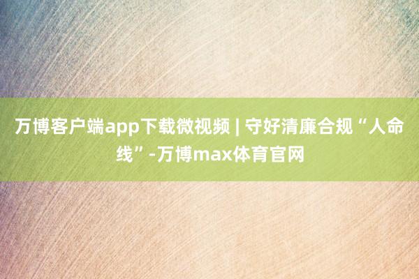 万博客户端app下载微视频 | 守好清廉合规“人命线”-万博max体育官网