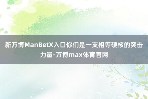 新万博ManBetX入口你们是一支相等硬核的突击力量-万博max体育官网