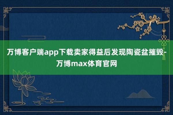万博客户端app下载卖家得益后发现陶瓷盆摧毁-万博max体育官网