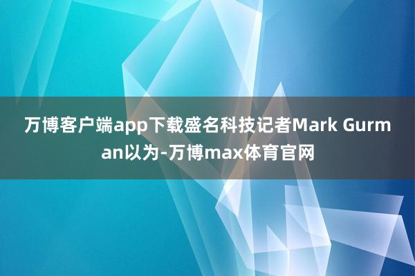 万博客户端app下载　　盛名科技记者Mark Gurman以为-万博max体育官网