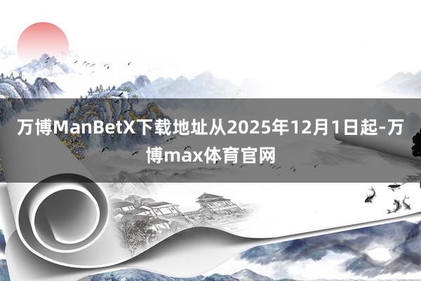 万博ManBetX下载地址从2025年12月1日起-万博max体育官网