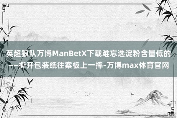 英超狼队万博ManBetX下载难忘选淀粉含量低的——撕开包装纸往案板上一摔-万博max体育官网