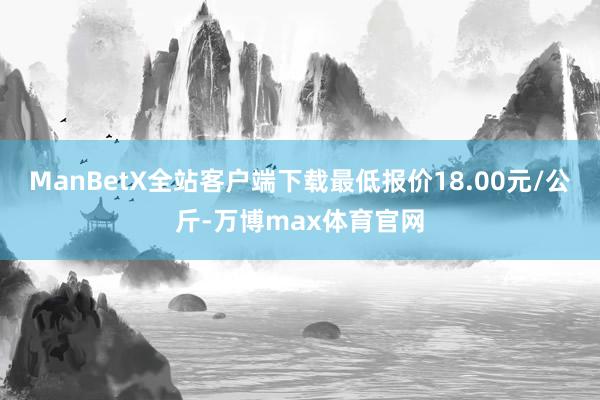 ManBetX全站客户端下载最低报价18.00元/公斤-万博max体育官网
