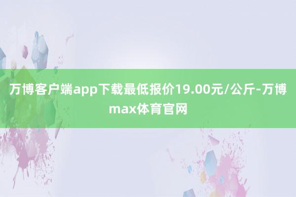 万博客户端app下载最低报价19.00元/公斤-万博max体育官网