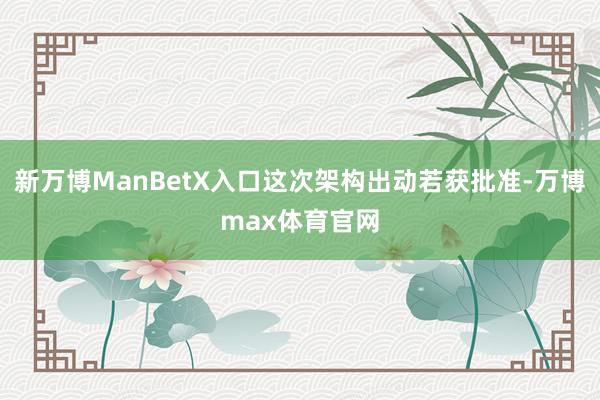 新万博ManBetX入口这次架构出动若获批准-万博max体育官网