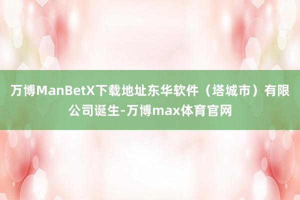 万博ManBetX下载地址东华软件（塔城市）有限公司诞生-万博max体育官网