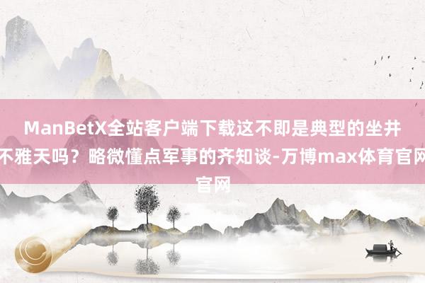 ManBetX全站客户端下载这不即是典型的坐井不雅天吗?略微懂点军事的齐知谈-万博max体育官网