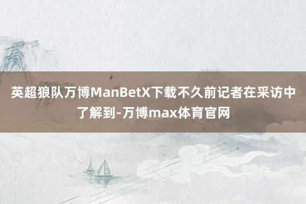 英超狼队万博ManBetX下载不久前记者在采访中了解到-万博max体育官网