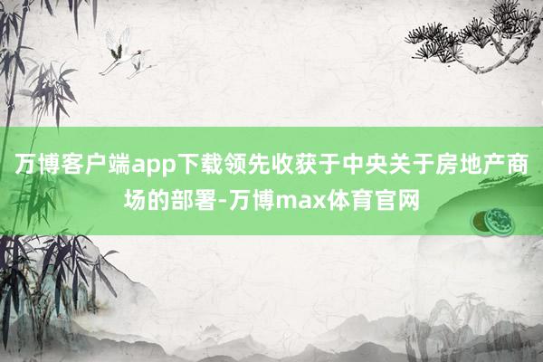 万博客户端app下载领先收获于中央关于房地产商场的部署-万博max体育官网