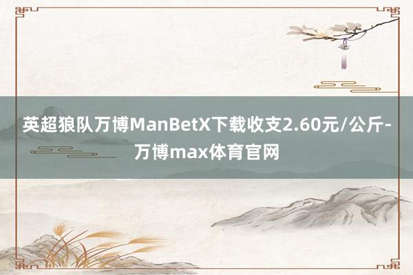 英超狼队万博ManBetX下载收支2.60元/公斤-万博max体育官网