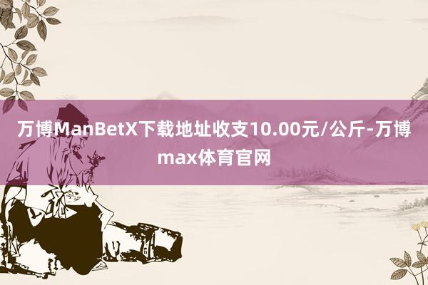 万博ManBetX下载地址收支10.00元/公斤-万博max体育官网