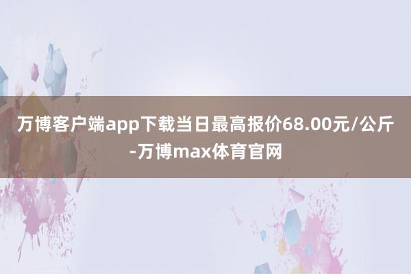万博客户端app下载当日最高报价68.00元/公斤-万博max体育官网