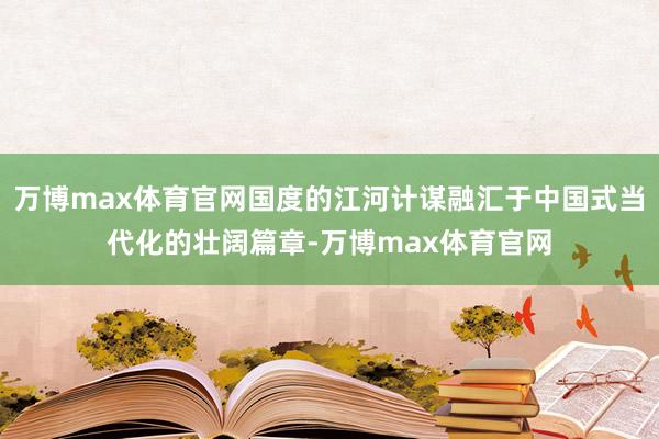 万博max体育官网国度的江河计谋融汇于中国式当代化的壮阔篇章-万博max体育官网