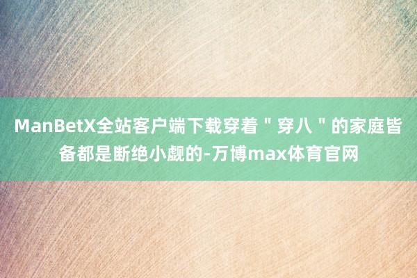 ManBetX全站客户端下载穿着"穿八"的家庭皆备都是断绝小觑的-万博max体育官网