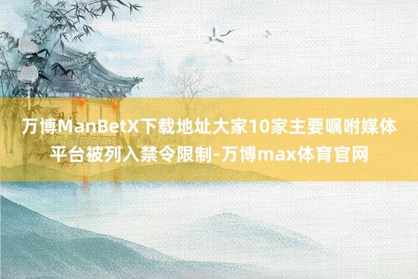 万博ManBetX下载地址大家10家主要嘱咐媒体平台被列入禁令限制-万博max体育官网