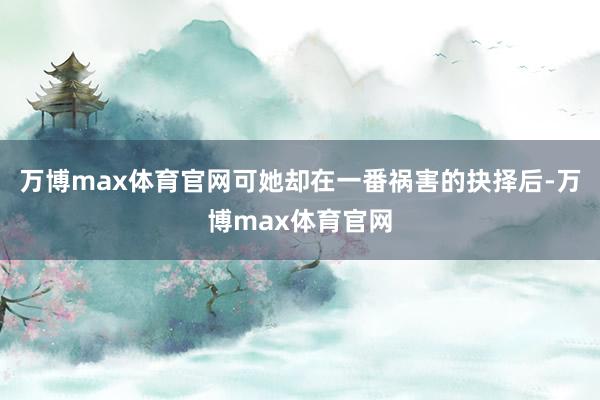 万博max体育官网可她却在一番祸害的抉择后-万博max体育官网