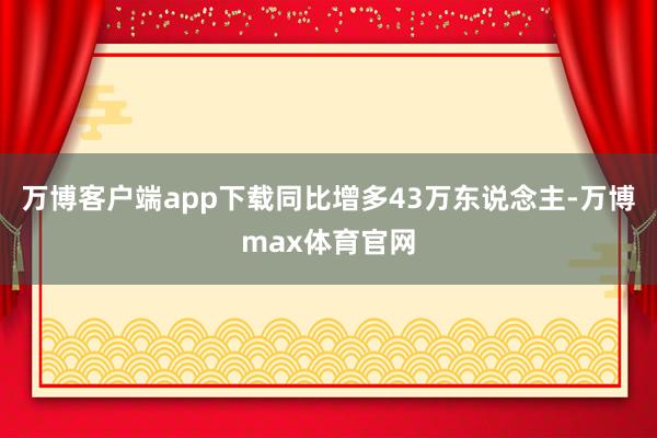 万博客户端app下载同比增多43万东说念主-万博max体育官网