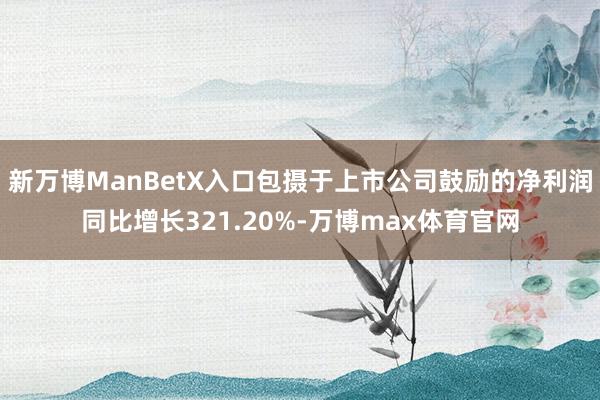 新万博ManBetX入口包摄于上市公司鼓励的净利润同比增长321.20%-万博max体育官网