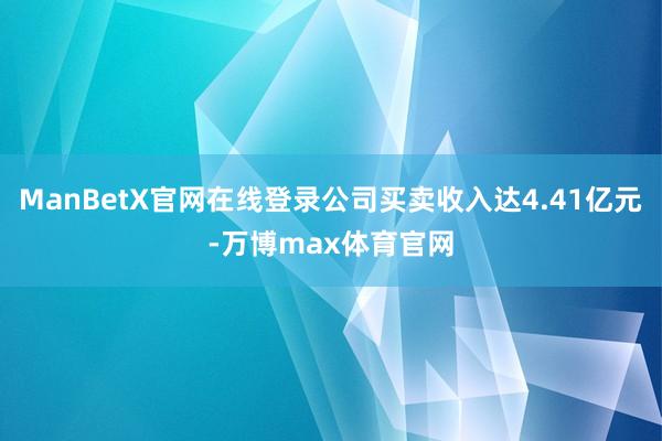 ManBetX官网在线登录公司买卖收入达4.41亿元-万博max体育官网
