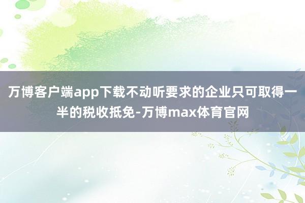 万博客户端app下载不动听要求的企业只可取得一半的税收抵免-万博max体育官网