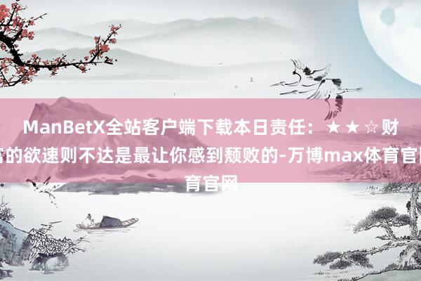 ManBetX全站客户端下载本日责任：★★☆财富的欲速则不达是最让你感到颓败的-万博max体育官网
