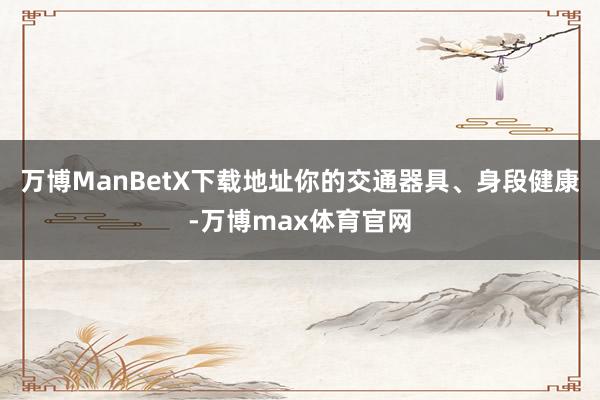 万博ManBetX下载地址你的交通器具、身段健康-万博max体育官网